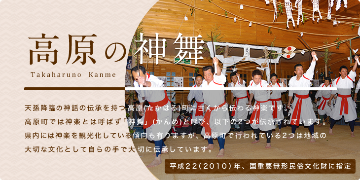 高原の神舞 Kanme Takaharuno 天孫降臨の神話の伝承を持つ高原(たかはる)町に古くから伝わる神楽です。高原町では神楽とは呼ばず「神舞」(かんめ)と呼び、以下の2つが伝承されています。県内には神楽を観光化している傾向も有りますが、高原町で行われている2つは地域の大切な文化として自らの手で大切に伝承しています。平成22(2010)年、国重要無形民俗文化財に指定